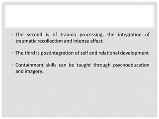 • The second is of trauma processing; the integration of
traumatic recollection and intense affect.
• The third is postintegration of self and relational development
• Containment skills can be taught through psychoeducation
and imagery.
 