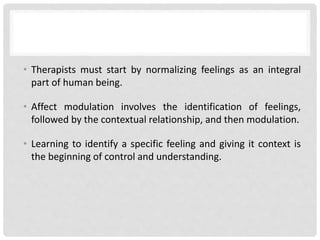 • Therapists must start by normalizing feelings as an integral
part of human being.
• Affect modulation involves the identification of feelings,
followed by the contextual relationship, and then modulation.
• Learning to identify a specific feeling and giving it context is
the beginning of control and understanding.
 