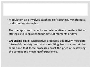 • Modulation also involves teaching self-soothing, mindfulness,
or distracting strategies.
• The therapist and patient can collaboratively create a list of
strategies to keep at hand for difficult moments or days
• Grounding skills: Dissociative processes adaptively modulate
intolerable anxiety and stress resulting from trauma at the
same time that these processes exact the price of destroying
the context and meaning of experience.
 