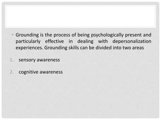 • Grounding is the process of being psychologically present and
particularly effective in dealing with depersonalization
experiences. Grounding skills can be divided into two areas
1. sensory awareness
2. cognitive awareness
 