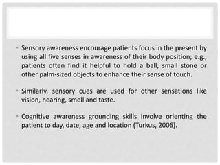 • Sensory awareness encourage patients focus in the present by
using all five senses in awareness of their body position; e.g.,
patients often find it helpful to hold a ball, small stone or
other palm-sized objects to enhance their sense of touch.
• Similarly, sensory cues are used for other sensations like
vision, hearing, smell and taste.
• Cognitive awareness grounding skills involve orienting the
patient to day, date, age and location (Turkus, 2006).
 