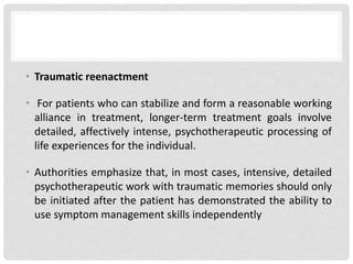 • Traumatic reenactment
• For patients who can stabilize and form a reasonable working
alliance in treatment, longer-term treatment goals involve
detailed, affectively intense, psychotherapeutic processing of
life experiences for the individual.
• Authorities emphasize that, in most cases, intensive, detailed
psychotherapeutic work with traumatic memories should only
be initiated after the patient has demonstrated the ability to
use symptom management skills independently
 