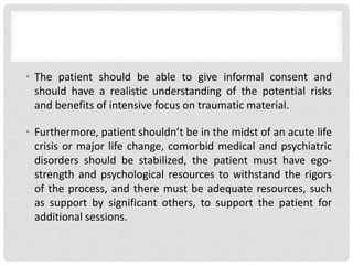 • The patient should be able to give informal consent and
should have a realistic understanding of the potential risks
and benefits of intensive focus on traumatic material.
• Furthermore, patient shouldn’t be in the midst of an acute life
crisis or major life change, comorbid medical and psychiatric
disorders should be stabilized, the patient must have ego-
strength and psychological resources to withstand the rigors
of the process, and there must be adequate resources, such
as support by significant others, to support the patient for
additional sessions.
 