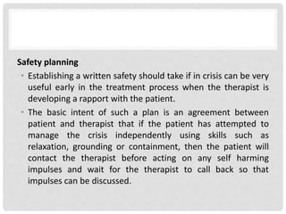 Safety planning
• Establishing a written safety should take if in crisis can be very
useful early in the treatment process when the therapist is
developing a rapport with the patient.
• The basic intent of such a plan is an agreement between
patient and therapist that if the patient has attempted to
manage the crisis independently using skills such as
relaxation, grounding or containment, then the patient will
contact the therapist before acting on any self harming
impulses and wait for the therapist to call back so that
impulses can be discussed.
 