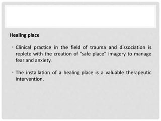 Healing place
• Clinical practice in the field of trauma and dissociation is
replete with the creation of “safe place” imagery to manage
fear and anxiety.
• The installation of a healing place is a valuable therapeutic
intervention.
 