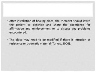 • After installation of healing place, the therapist should invite
the patient to describe and share the experience for
affirmation and reinforcement or to discuss any problems
encountered.
• The place may need to be modified if there is intrusion of
resistance or traumatic material (Turkus, 2006).
 