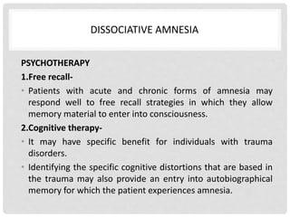 DISSOCIATIVE AMNESIA
PSYCHOTHERAPY
1.Free recall-
• Patients with acute and chronic forms of amnesia may
respond well to free recall strategies in which they allow
memory material to enter into consciousness.
2.Cognitive therapy-
• It may have specific benefit for individuals with trauma
disorders.
• Identifying the specific cognitive distortions that are based in
the trauma may also provide an entry into autobiographical
memory for which the patient experiences amnesia.
 