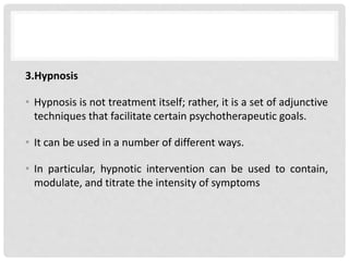 3.Hypnosis
• Hypnosis is not treatment itself; rather, it is a set of adjunctive
techniques that facilitate certain psychotherapeutic goals.
• It can be used in a number of different ways.
• In particular, hypnotic intervention can be used to contain,
modulate, and titrate the intensity of symptoms
 