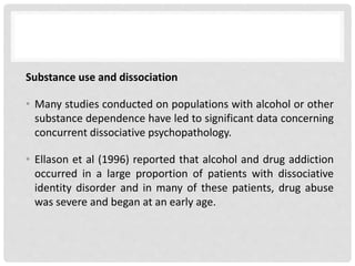 Substance use and dissociation
• Many studies conducted on populations with alcohol or other
substance dependence have led to significant data concerning
concurrent dissociative psychopathology.
• Ellason et al (1996) reported that alcohol and drug addiction
occurred in a large proportion of patients with dissociative
identity disorder and in many of these patients, drug abuse
was severe and began at an early age.
 