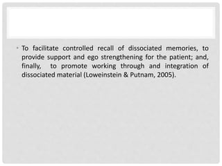 • To facilitate controlled recall of dissociated memories, to
provide support and ego strengthening for the patient; and,
finally, to promote working through and integration of
dissociated material (Loweinstein & Putnam, 2005).
 