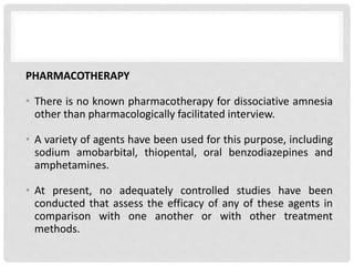 PHARMACOTHERAPY
• There is no known pharmacotherapy for dissociative amnesia
other than pharmacologically facilitated interview.
• A variety of agents have been used for this purpose, including
sodium amobarbital, thiopental, oral benzodiazepines and
amphetamines.
• At present, no adequately controlled studies have been
conducted that assess the efficacy of any of these agents in
comparison with one another or with other treatment
methods.
 