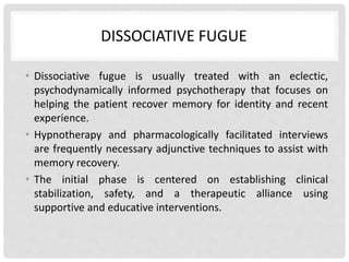 DISSOCIATIVE FUGUE
• Dissociative fugue is usually treated with an eclectic,
psychodynamically informed psychotherapy that focuses on
helping the patient recover memory for identity and recent
experience.
• Hypnotherapy and pharmacologically facilitated interviews
are frequently necessary adjunctive techniques to assist with
memory recovery.
• The initial phase is centered on establishing clinical
stabilization, safety, and a therapeutic alliance using
supportive and educative interventions.
 