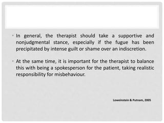 • In general, the therapist should take a supportive and
nonjudgmental stance, especially if the fugue has been
precipitated by intense guilt or shame over an indiscretion.
• At the same time, it is important for the therapist to balance
this with being a spokesperson for the patient, taking realistic
responsibility for misbehaviour.
Loweinstein & Putnam, 2005
 