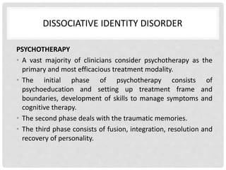 DISSOCIATIVE IDENTITY DISORDER
PSYCHOTHERAPY
• A vast majority of clinicians consider psychotherapy as the
primary and most efficacious treatment modality.
• The initial phase of psychotherapy consists of
psychoeducation and setting up treatment frame and
boundaries, development of skills to manage symptoms and
cognitive therapy.
• The second phase deals with the traumatic memories.
• The third phase consists of fusion, integration, resolution and
recovery of personality.
 