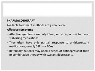 PHARMACOTHERAPY
Available treatment methods are given below-
Affective symptoms
• Affective symptoms are only infrequently responsive to mood
stabilizing medications.
• They often have only partial, response to antidepressant
medications, usually SSRIs or TCAs.
• Refractory patients may need a series of antidepressant trials
or combination therapy with two antidepressants.
 