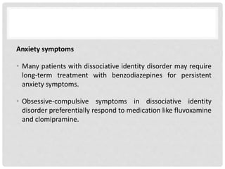 Anxiety symptoms
• Many patients with dissociative identity disorder may require
long-term treatment with benzodiazepines for persistent
anxiety symptoms.
• Obsessive-compulsive symptoms in dissociative identity
disorder preferentially respond to medication like fluvoxamine
and clomipramine.
 