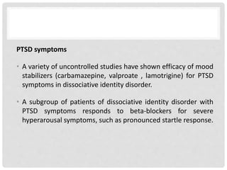 PTSD symptoms
• A variety of uncontrolled studies have shown efficacy of mood
stabilizers (carbamazepine, valproate , lamotrigine) for PTSD
symptoms in dissociative identity disorder.
• A subgroup of patients of dissociative identity disorder with
PTSD symptoms responds to beta-blockers for severe
hyperarousal symptoms, such as pronounced startle response.
 