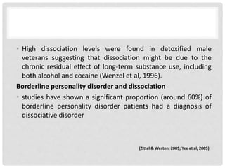 • High dissociation levels were found in detoxified male
veterans suggesting that dissociation might be due to the
chronic residual effect of long-term substance use, including
both alcohol and cocaine (Wenzel et al, 1996).
Borderline personality disorder and dissociation
• studies have shown a significant proportion (around 60%) of
borderline personality disorder patients had a diagnosis of
dissociative disorder
(Zittel & Westen, 2005; Yee et al, 2005)
 