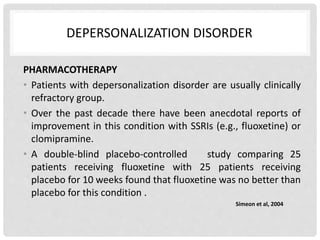 DEPERSONALIZATION DISORDER
PHARMACOTHERAPY
• Patients with depersonalization disorder are usually clinically
refractory group.
• Over the past decade there have been anecdotal reports of
improvement in this condition with SSRIs (e.g., fluoxetine) or
clomipramine.
• A double-blind placebo-controlled study comparing 25
patients receiving fluoxetine with 25 patients receiving
placebo for 10 weeks found that fluoxetine was no better than
placebo for this condition .
Simeon et al, 2004
 
