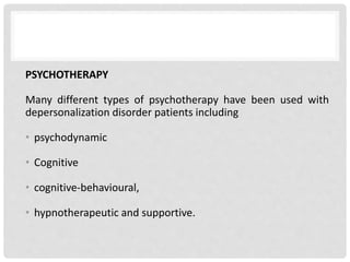 PSYCHOTHERAPY
Many different types of psychotherapy have been used with
depersonalization disorder patients including
• psychodynamic
• Cognitive
• cognitive-behavioural,
• hypnotherapeutic and supportive.
 