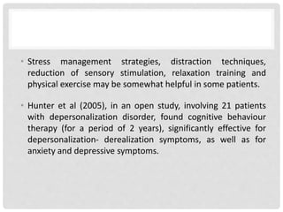 • Stress management strategies, distraction techniques,
reduction of sensory stimulation, relaxation training and
physical exercise may be somewhat helpful in some patients.
• Hunter et al (2005), in an open study, involving 21 patients
with depersonalization disorder, found cognitive behaviour
therapy (for a period of 2 years), significantly effective for
depersonalization- derealization symptoms, as well as for
anxiety and depressive symptoms.
 