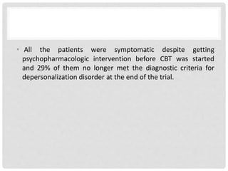 • All the patients were symptomatic despite getting
psychopharmacologic intervention before CBT was started
and 29% of them no longer met the diagnostic criteria for
depersonalization disorder at the end of the trial.
 