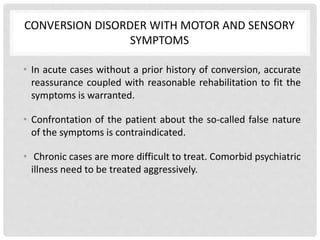 CONVERSION DISORDER WITH MOTOR AND SENSORY
SYMPTOMS
• In acute cases without a prior history of conversion, accurate
reassurance coupled with reasonable rehabilitation to fit the
symptoms is warranted.
• Confrontation of the patient about the so-called false nature
of the symptoms is contraindicated.
• Chronic cases are more difficult to treat. Comorbid psychiatric
illness need to be treated aggressively.
 