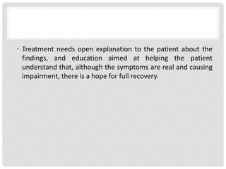 • Treatment needs open explanation to the patient about the
findings, and education aimed at helping the patient
understand that, although the symptoms are real and causing
impairment, there is a hope for full recovery.
 