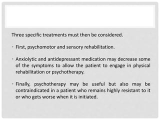 Three specific treatments must then be considered.
• First, psychomotor and sensory rehabilitation.
• Anxiolytic and antidepressant medication may decrease some
of the symptoms to allow the patient to engage in physical
rehabilitation or psychotherapy.
• Finally, psychotherapy may be useful but also may be
contraindicated in a patient who remains highly resistant to it
or who gets worse when it is initiated.
 