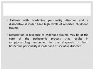 • Patients with borderline personality disorder and a
dissociative disorder have high levels of reported childhood
trauma.
• Dissociation in response to childhood trauma may be at the
core of the pathogenic process that results in
symptomatology embodied in the diagnosis of both
borderline personality disorder and dissociative disorder.
 