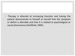 • Therapy is directed at increasing function and having the
patient demonstrate to himself or herself that the symptom
or deficit is alterable and that it is related to psychological or
social phenomena (Hollifield, 2005)
 