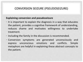 CONVERSION SEIZURE (PSEUDOSEIZURE)
Explaining conversion and pseudoseizure
• It is important to explain the diagnosis in a way that educates
the patient, provides a cognitive framework of understanding,
reduces shame and motivates willingness to undertake
treatment.
• Including the family in the discussion is recommended.
• Conversion symptoms are generated unconsciously and
express unconscious emotions and conflicts. Simple
metaphors are helpful in explaining these abstract concepts to
the patient.
 