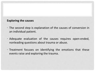 Exploring the causes
• The second step is explanation of the causes of conversion in
an individual patient.
• Adequate evaluation of the causes requires open-ended,
nonleading questions about trauma or abuse.
• Treatment focuses on identifying the emotions that these
events raise and exploring the trauma.
 
