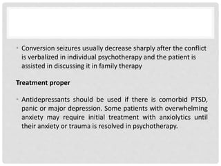 • Conversion seizures usually decrease sharply after the conflict
is verbalized in individual psychotherapy and the patient is
assisted in discussing it in family therapy
Treatment proper
• Antidepressants should be used if there is comorbid PTSD,
panic or major depression. Some patients with overwhelming
anxiety may require initial treatment with anxiolytics until
their anxiety or trauma is resolved in psychotherapy.
 