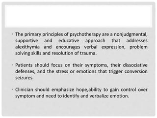 • The primary principles of psychotherapy are a nonjudgmental,
supportive and educative approach that addresses
alexithymia and encourages verbal expression, problem
solving skills and resolution of trauma.
• Patients should focus on their symptoms, their dissociative
defenses, and the stress or emotions that trigger conversion
seizures.
• Clinician should emphasize hope,ability to gain control over
symptom and need to identify and verbalize emotion.
 