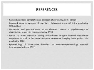 REFERENCES
• Kaplan & sadock’s comprehensive textbook of psychiatry,ninth edition
• Kaplan & sadock's synopsis of psychiatry: behavioral sciences/clinical psychiatry,
10th edition
• Glutamate and post-traumatic stress disorder: toward a psychobiology of
dissociation. semin clin neuropsychiatry. 1999
• Lanius ra, brain activation during script-driven imagery induced dissociative
responses in ptsd: a functional magnetic resonance imaging investigation. biol
psychiatry. 2002
• Epidemiology of dissociative disorders: an overview,epidemiology research
international volume 2011)
 