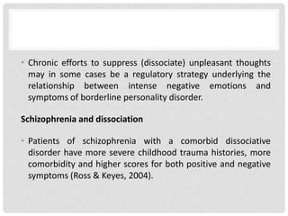 • Chronic efforts to suppress (dissociate) unpleasant thoughts
may in some cases be a regulatory strategy underlying the
relationship between intense negative emotions and
symptoms of borderline personality disorder.
Schizophrenia and dissociation
• Patients of schizophrenia with a comorbid dissociative
disorder have more severe childhood trauma histories, more
comorbidity and higher scores for both positive and negative
symptoms (Ross & Keyes, 2004).
 