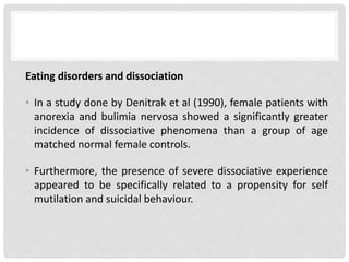 Eating disorders and dissociation
• In a study done by Denitrak et al (1990), female patients with
anorexia and bulimia nervosa showed a significantly greater
incidence of dissociative phenomena than a group of age
matched normal female controls.
• Furthermore, the presence of severe dissociative experience
appeared to be specifically related to a propensity for self
mutilation and suicidal behaviour.
 