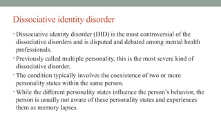 Dissociative identity disorder
• Dissociative identity disorder (DID) is the most controversial of the
dissociative disorders and is disputed and debated among mental health
professionals.
• Previously called multiple personality, this is the most severe kind of
dissociative disorder.
• The condition typically involves the coexistence of two or more
personality states within the same person.
• While the different personality states influence the person’s behavior, the
person is usually not aware of these personality states and experiences
them as memory lapses.
 