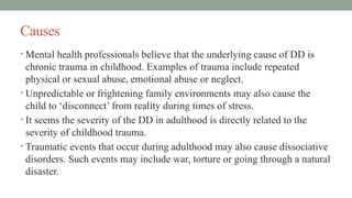 Causes
• Mental health professionals believe that the underlying cause of DD is
chronic trauma in childhood. Examples of trauma include repeated
physical or sexual abuse, emotional abuse or neglect.
• Unpredictable or frightening family environments may also cause the
child to ‘disconnect’ from reality during times of stress.
• It seems the severity of the DD in adulthood is directly related to the
severity of childhood trauma.
• Traumatic events that occur during adulthood may also cause dissociative
disorders. Such events may include war, torture or going through a natural
disaster.
 