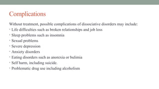 Complications
Without treatment, possible complications of dissociative disorders may include:
• Life difficulties such as broken relationships and job loss
• Sleep problems such as insomnia
• Sexual problems
• Severe depression
• Anxiety disorders
• Eating disorders such as anorexia or bulimia
• Self harm, including suicide.
• Problematic drug use including alcoholism
 