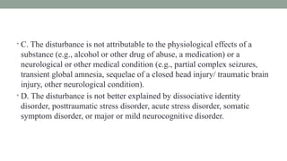 • C. The disturbance is not attributable to the physiological effects of a
substance (e.g., alcohol or other drug of abuse, a medication) or a
neurological or other medical condition (e.g., partial complex seizures,
transient global amnesia, sequelae of a closed head injury/ traumatic brain
injury, other neurological condition).
• D. The disturbance is not better explained by dissociative identity
disorder, posttraumatic stress disorder, acute stress disorder, somatic
symptom disorder, or major or mild neurocognitive disorder.
 