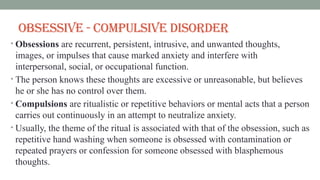 Obsessive - Compulsive Disorder
• Obsessions are recurrent, persistent, intrusive, and unwanted thoughts,
images, or impulses that cause marked anxiety and interfere with
interpersonal, social, or occupational function.
• The person knows these thoughts are excessive or unreasonable, but believes
he or she has no control over them.
• Compulsions are ritualistic or repetitive behaviors or mental acts that a person
carries out continuously in an attempt to neutralize anxiety.
• Usually, the theme of the ritual is associated with that of the obsession, such as
repetitive hand washing when someone is obsessed with contamination or
repeated prayers or confession for someone obsessed with blasphemous
thoughts.
 