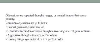 Obsessions are repeated thoughts, urges, or mental images that cause
anxiety.
Common obsessions are as follows:
• Fear of germs or contamination
• Unwanted forbidden or taboo thoughts involving sex, religion, or harm
• Aggressive thoughts towards self or others
• Having things symmetrical or in a perfect order
 