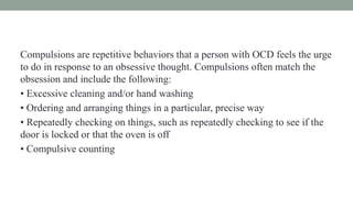 Compulsions are repetitive behaviors that a person with OCD feels the urge
to do in response to an obsessive thought. Compulsions often match the
obsession and include the following:
• Excessive cleaning and/or hand washing
• Ordering and arranging things in a particular, precise way
• Repeatedly checking on things, such as repeatedly checking to see if the
door is locked or that the oven is off
• Compulsive counting
 