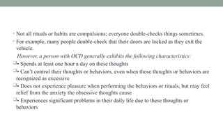 • Not all rituals or habits are compulsions; everyone double-checks things sometimes.
• For example, many people double-check that their doors are locked as they exit the
vehicle.
However, a person with OCD generally exhibits the following characteristics:
• Spends at least one hour a day on these thoughts
• Can’t control their thoughts or behaviors, even when those thoughts or behaviors are
recognized as excessive
• Does not experience pleasure when performing the behaviors or rituals, but may feel
relief from the anxiety the obsessive thoughts cause
• Experiences significant problems in their daily life due to these thoughts or
behaviors
 