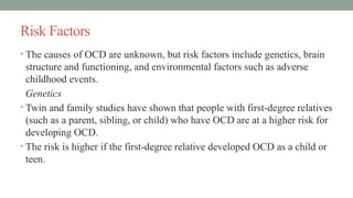 Risk Factors
• The causes of OCD are unknown, but risk factors include genetics, brain
structure and functioning, and environmental factors such as adverse
childhood events.
Genetics
• Twin and family studies have shown that people with first-degree relatives
(such as a parent, sibling, or child) who have OCD are at a higher risk for
developing OCD.
• The risk is higher if the first-degree relative developed OCD as a child or
teen.
 
