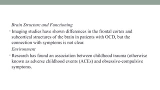 Brain Structure and Functioning
• Imaging studies have shown differences in the frontal cortex and
subcortical structures of the brain in patients with OCD, but the
connection with symptoms is not clear.
Environment
• Research has found an association between childhood trauma (otherwise
known as adverse childhood events (ACEs) and obsessive-compulsive
symptoms.
 