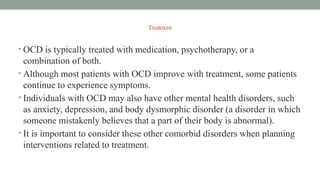 Treatment
• OCD is typically treated with medication, psychotherapy, or a
combination of both.
• Although most patients with OCD improve with treatment, some patients
continue to experience symptoms.
• Individuals with OCD may also have other mental health disorders, such
as anxiety, depression, and body dysmorphic disorder (a disorder in which
someone mistakenly believes that a part of their body is abnormal).
• It is important to consider these other comorbid disorders when planning
interventions related to treatment.
 