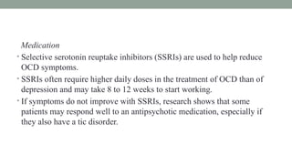 Medication
• Selective serotonin reuptake inhibitors (SSRIs) are used to help reduce
OCD symptoms.
• SSRIs often require higher daily doses in the treatment of OCD than of
depression and may take 8 to 12 weeks to start working.
• If symptoms do not improve with SSRIs, research shows that some
patients may respond well to an antipsychotic medication, especially if
they also have a tic disorder.
 